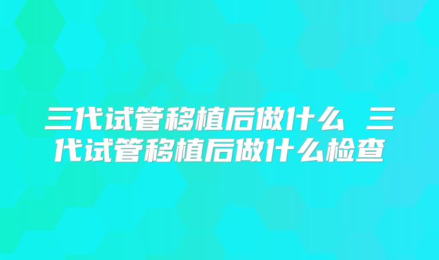 三代试管移植后做什么 三代试管移植后做什么检查