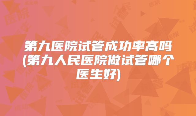 第九医院试管成功率高吗(第九人民医院做试管哪个医生好)