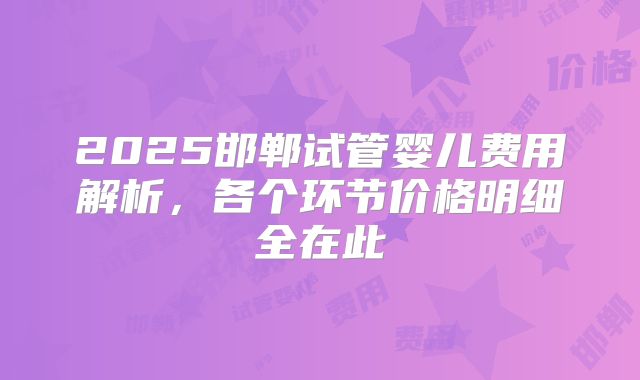 2025邯郸试管婴儿费用解析，各个环节价格明细全在此