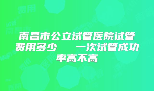 南昌市公立试管医院试管费用多少 一次试管成功率高不高