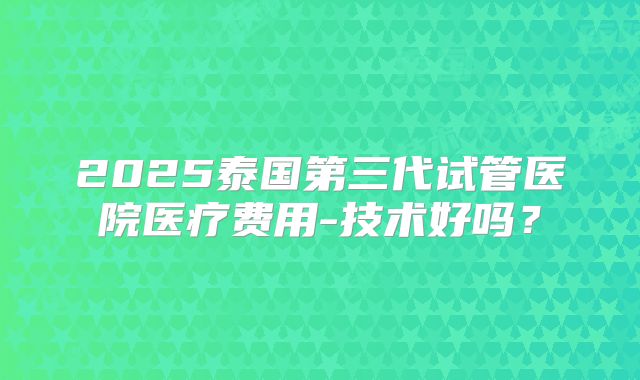 2025泰国第三代试管医院医疗费用-技术好吗?