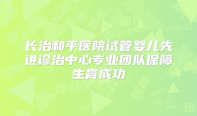 长治和平医院试管婴儿先进诊治中心专业团队保障生育成功