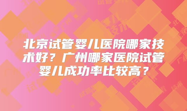北京试管婴儿医院哪家技术好？广州哪家医院试管婴儿成功率比较高？