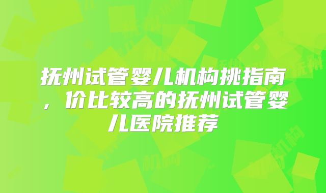 抚州试管婴儿机构挑指南，价比较高的抚州试管婴儿医院推荐