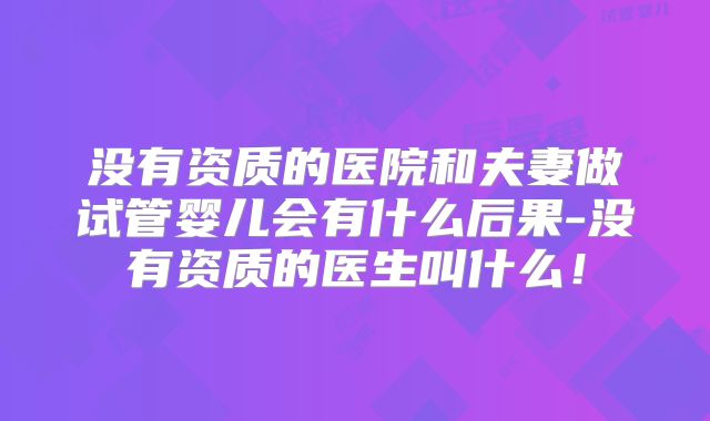 没有资质的医院和夫妻做试管婴儿会有什么后果-没有资质的医生叫什么！