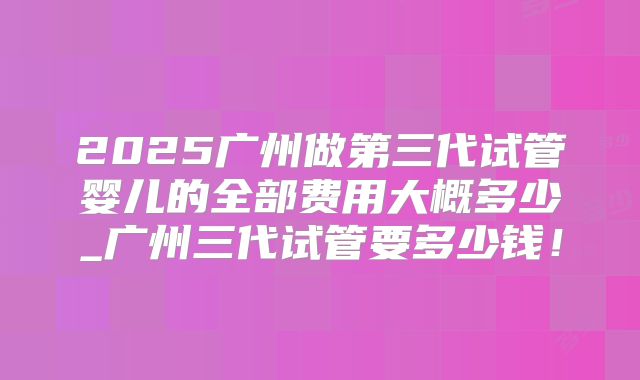 2025广州做第三代试管婴儿的全部费用大概多少_广州三代试管要多少钱！