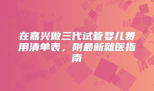 在嘉兴做三代试管婴儿费用清单表，附最新就医指南
