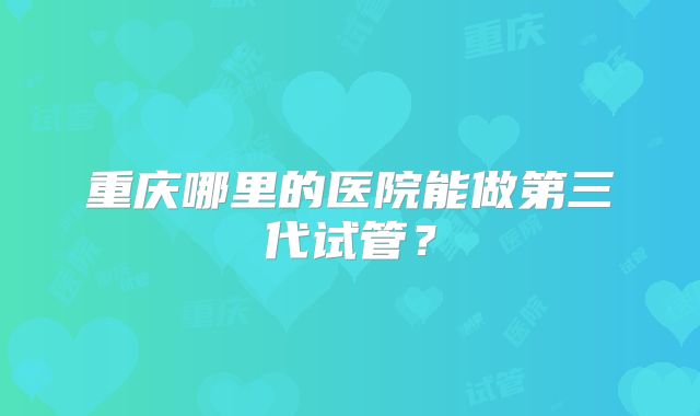 重庆哪里的医院能做第三代试管？