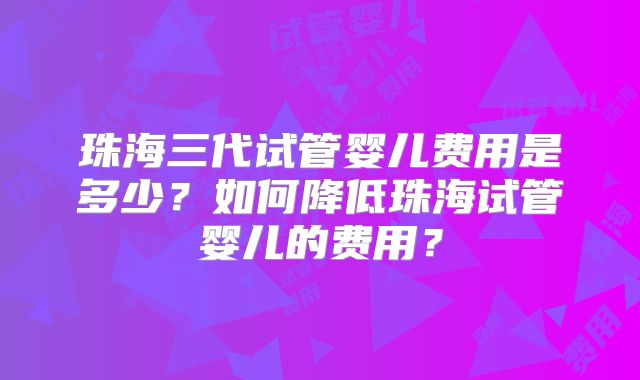 珠海三代试管婴儿费用是多少？如何降低珠海试管婴儿的费用？