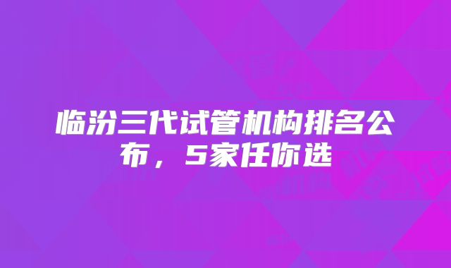 临汾三代试管机构排名公布，5家任你选