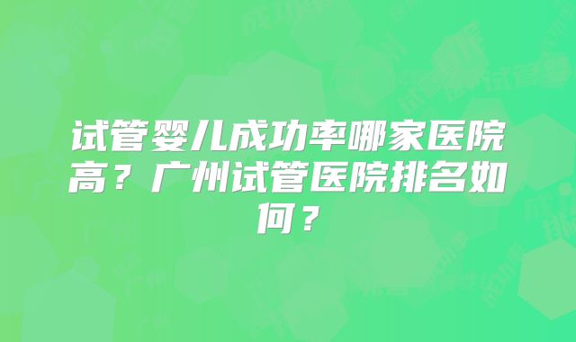 试管婴儿成功率哪家医院高？广州试管医院排名如何？