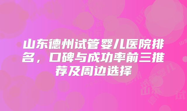 山东德州试管婴儿医院排名，口碑与成功率前三推荐及周边选择