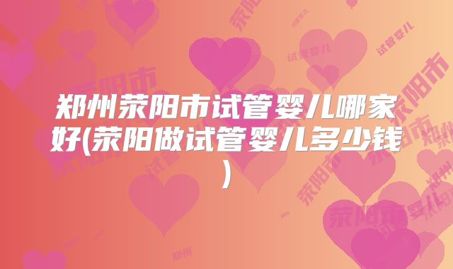 郑州荥阳市试管婴儿哪家好(荥阳做试管婴儿多少钱)