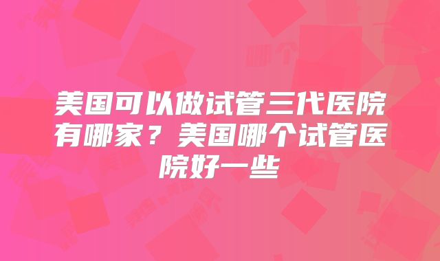 美国可以做试管三代医院有哪家？美国哪个试管医院好一些