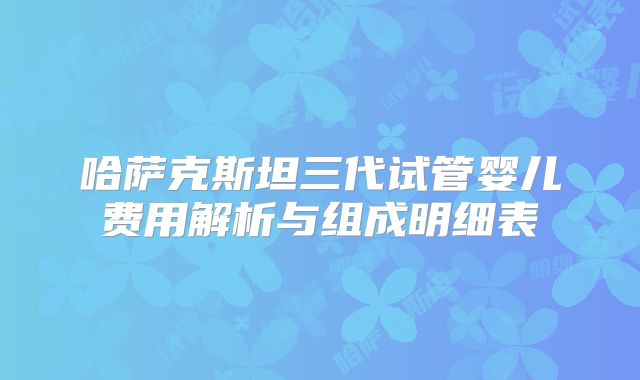 哈萨克斯坦三代试管婴儿费用解析与组成明细表