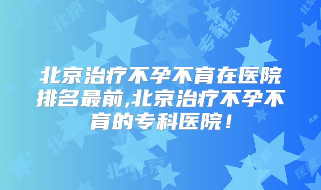北京治疗不孕不育在医院排名最前,北京治疗不孕不育的专科医院！