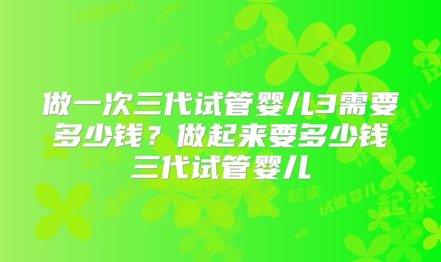 做一次三代试管婴儿3需要多少钱?做起来要多少钱三代试管婴儿