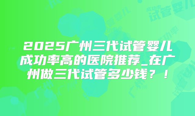 2025广州三代试管婴儿成功率高的医院推荐_在广州做三代试管多少钱？！