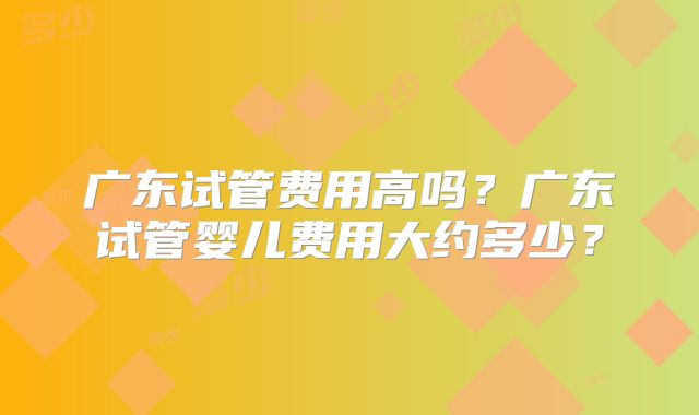 广东试管费用高吗？广东试管婴儿费用大约多少？