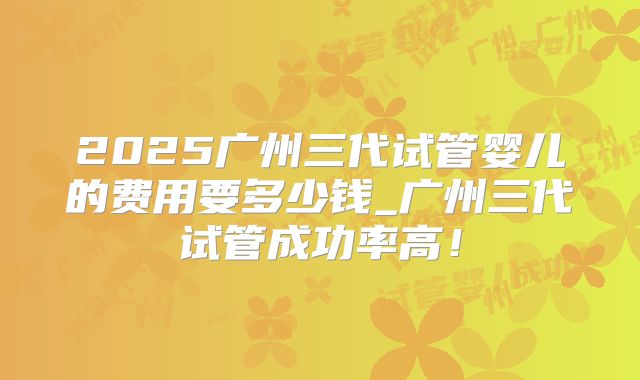 2025广州三代试管婴儿的费用要多少钱_广州三代试管成功率高!