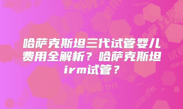 哈萨克斯坦三代试管婴儿费用全解析？哈萨克斯坦irm试管？