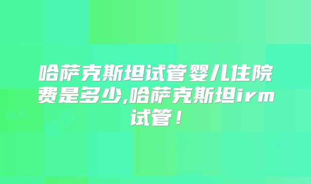 哈萨克斯坦试管婴儿住院费是多少,哈萨克斯坦irm试管！