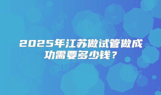 2025年江苏做试管做成功需要多少钱？