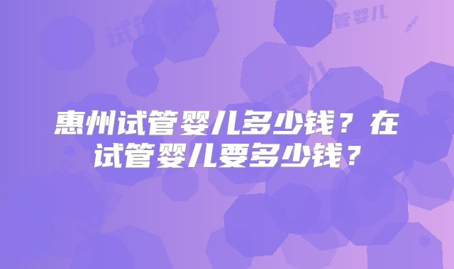 惠州试管婴儿多少钱？在试管婴儿要多少钱？