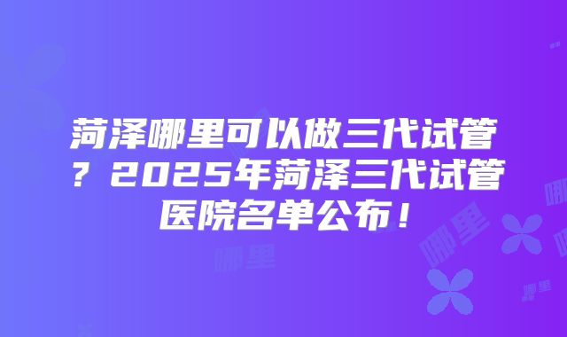 菏泽哪里可以做三代试管？2025年菏泽三代试管医院名单公布！