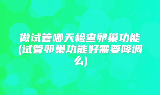 做试管哪天检查卵巢功能(试管卵巢功能好需要降调么)