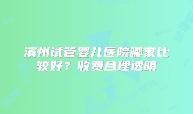 滨州试管婴儿医院哪家比较好?收费合理透明