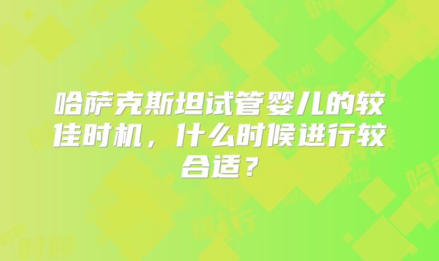 哈萨克斯坦试管婴儿的较佳时机,什么时候进行较合适?