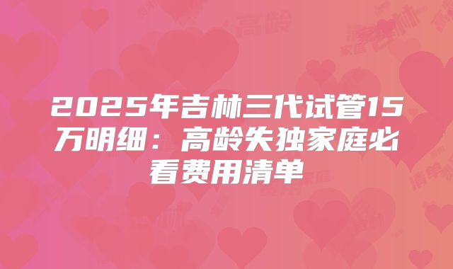 2025年吉林三代试管15万明细：高龄失独家庭必看费用清单