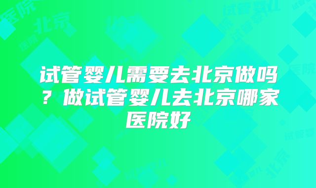 试管婴儿需要去北京做吗？做试管婴儿去北京哪家医院好