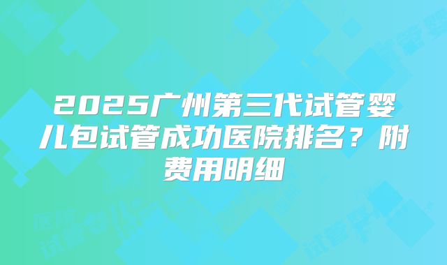2025广州第三代试管婴儿包试管成功医院排名？附费用明细