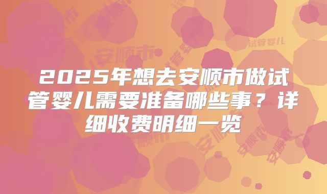 2025年想去安顺市做试管婴儿需要准备哪些事？详细收费明细一览