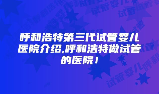 呼和浩特第三代试管婴儿医院介绍,呼和浩特做试管的医院！
