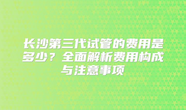 长沙第三代试管的费用是多少？全面解析费用构成与注意事项