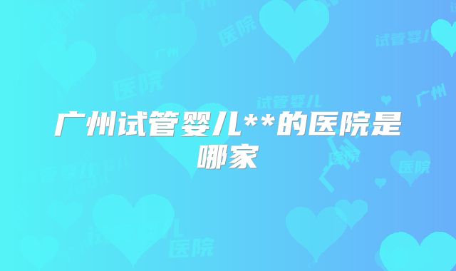 广州试管婴儿**的医院是哪家