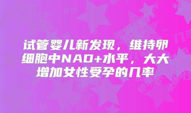 试管婴儿新发现，维持卵细胞中NAD+水平，大大增加女性受孕的几率