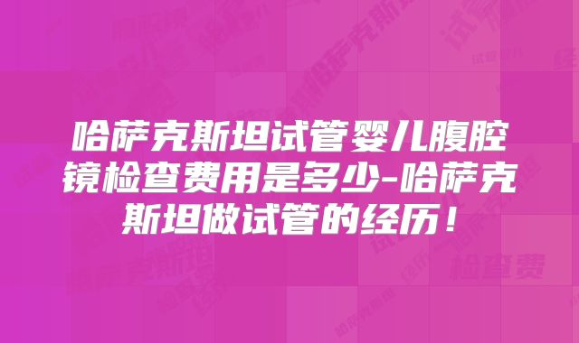 哈萨克斯坦试管婴儿腹腔镜检查费用是多少-哈萨克斯坦做试管的经历！