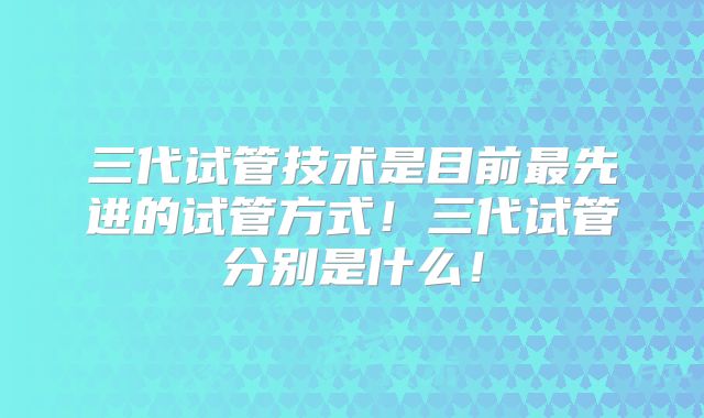 三代试管技术是目前最先进的试管方式！三代试管分别是什么！