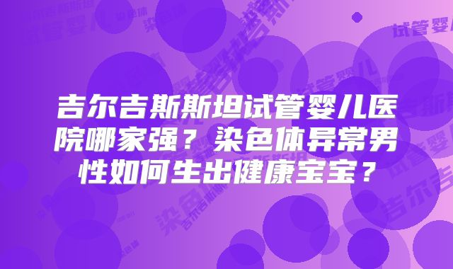 吉尔吉斯斯坦试管婴儿医院哪家强？染色体异常男性如何生出健康宝宝？