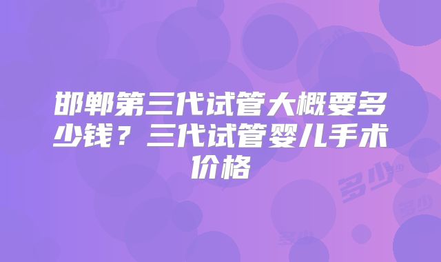 邯郸第三代试管大概要多少钱?三代试管婴儿手术价格