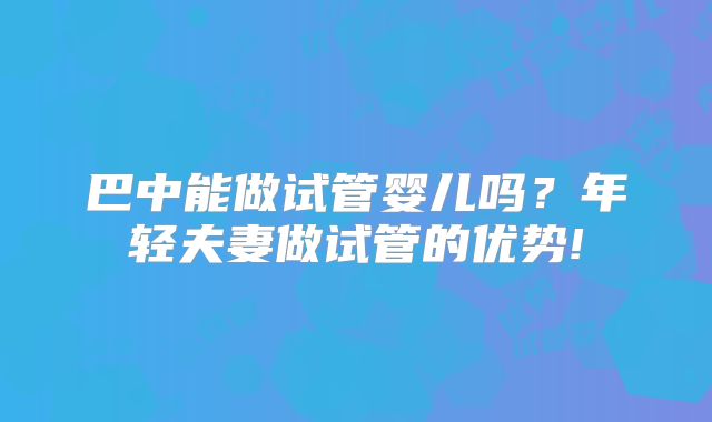 巴中能做试管婴儿吗？年轻夫妻做试管的优势!