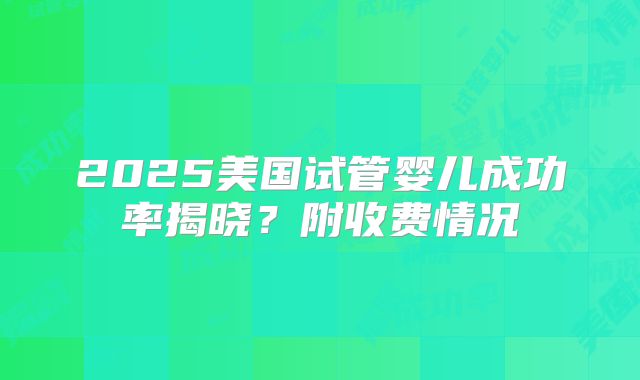 2025美国试管婴儿成功率揭晓？附收费情况