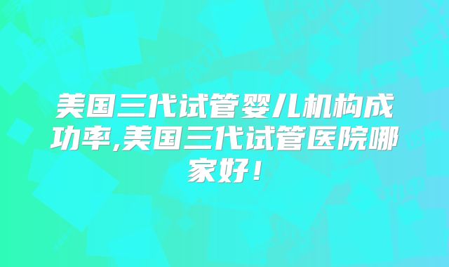 美国三代试管婴儿机构成功率,美国三代试管医院哪家好！