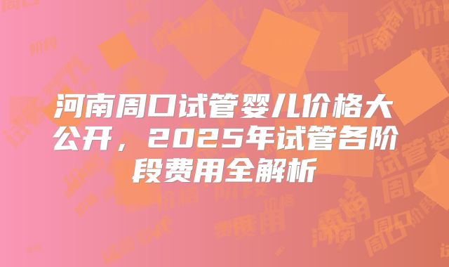 河南周口试管婴儿价格大公开，2025年试管各阶段费用全解析
