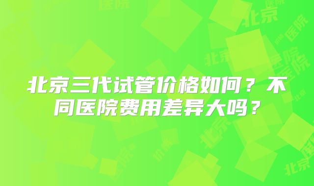 北京三代试管价格如何？不同医院费用差异大吗？