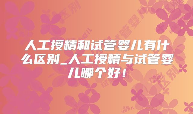 人工授精和试管婴儿有什么区别_人工授精与试管婴儿哪个好！